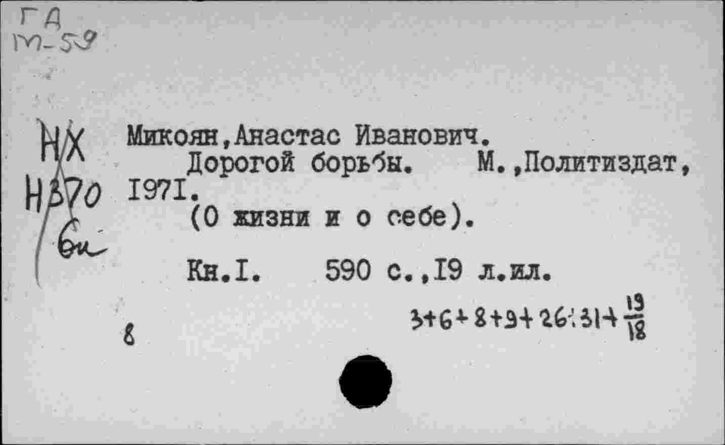 ﻿IV). 5^
Ьу Микоян,Анастас Иванович.
'Ул Дорогой борьбы. М.»Политиздат, 1971 •
/ /	(0 жизни и о себе).
Кн.1.	590 с.,19 л.ил.
19